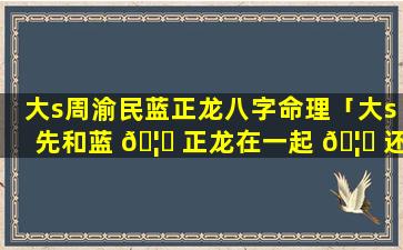 大s周渝民蓝正龙八字命理「大s先和蓝 🦈 正龙在一起 🦟 还是周渝民」